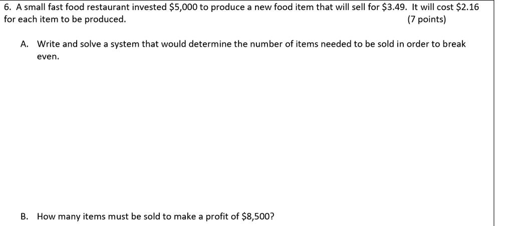 6. A small fast food restaurant invested 5,000 to produce a new food item that will sell for3.49. It will cost 2.16 for each item to be produced.
(7 points)
A. Write and solve a system that would determine the number of items needed to be sold in order to break even.
B. How many items must be sold to make a profit of8,500?