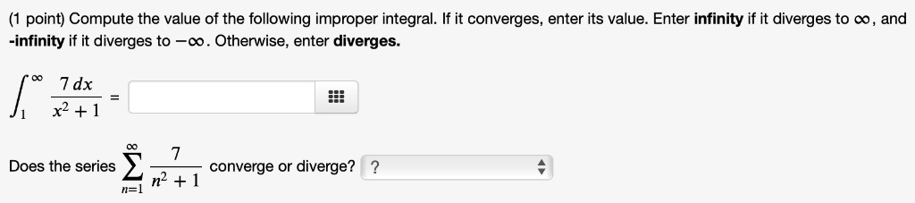 ( (1 	ext point) 	ext Compute the value of the following improper integral. If it converges, enter its value. Enter infinity if it diverges to  infty 	ext, and  
ewline -infty 	ext if it diverges to  -infty 	ext. Otherwise, enter diverges. 
ewline int1^infty frac7 , dxx^2 + 1 = 
ewline 	extDoes the series  sumn=1^infty frac7n^2 + 1 	ext converge or diverge? )