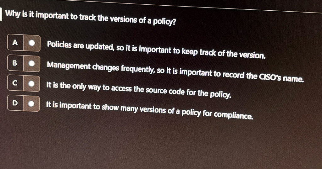 why is it important to track the versions of a policy a policies are updated so it is important to keep track of the version b management changes frequently so it is important to record the  64992