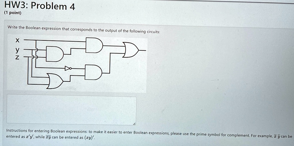 HW3: Problem 4
(1 point)
Write the Boolean expression that corresponds to the output of the following circuits:
X
y
Z
Instructions for entering Boolean expressions: to make it easier to enter Boolean expressions, please use the prime symbol for complement. For example, x̅y̅ can be
entered as x'y', while x̅y̅ can be entered as (xy)'.
