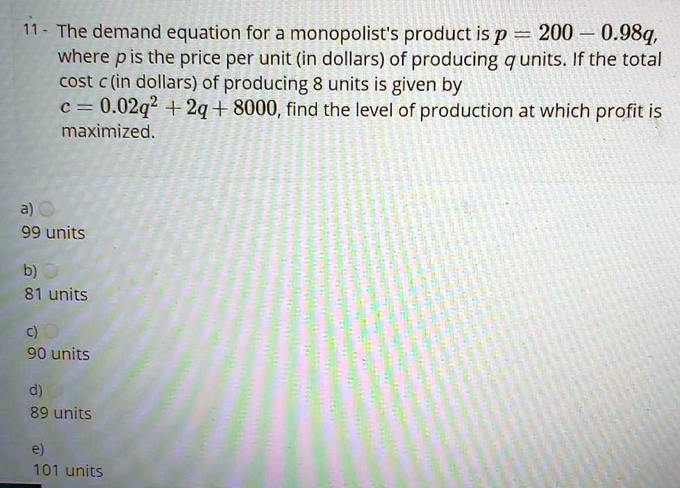 The demand equation for a monopolist's product is p = 200 - 0.98q, where p is the price per unit (in dollars) of producing q units. If the total cost c (in dollars) of producing q units is given by c = 0.02q^2 + 2q + 8000, find the level of production at which profit is maximized.

a) 99 units
b) 81 units
c) 90 units
d) 89 units
e) 101 units