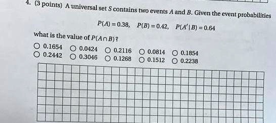 A universal set S contains two events A and B. Given the event probabilities
P(A) = 0.38, P(B) = 0.42, P(A'|B) = 0.64
what is the value of P(A ? B)?
0.1654 0.0424 0.2116 0.0814 0.1854
0.2442 0.3046 0.1268 0.1512 0.2238