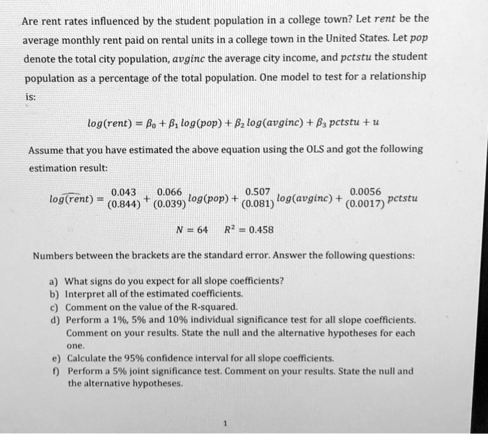 Are rent rates influenced by the student population in a college town? Let rent be the average monthly rent paid on rental units in a college town in the United States. Let pop denote the total city population, avginc the average city income, and pctstu the student population as a percentage of the total population. One model to test for a relationship is:

log(rent) = ?0 + ?1 log(pop) + ?2 log(avginc) + ?3 pctstu + u

Assume that you have estimated the above equation using the OLS and got the following estimation result:

log(rent) = 0.043 (0.844) + 0.066 (0.039) log(pop) + 0.507 (0.081) log(avginc) + 0.0056 (0.0017) pctstu

N = 64    R^2 = 0.458

Numbers between the brackets are the standard error. Answer the following questions:
a) What signs do you expect for all slope coefficients?
b) Interpret all of the estimated coefficients.
c) Comment on the value of the R-squared.
d) Perform a 1%, 5% and 10% individual significance test for all slope coefficients. Comment on your results. State the null and the alternative hypotheses for each one.
e) Calculate the 95% confidence interval for all slope coefficients.
f) Perform a 5% joint significance test. Comment on your results. State the null and the alternative hypotheses.