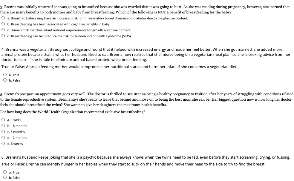 3. Brenna was initially unsure if she was going to breastfeed because she was worried that it was going to hurt. As she was reading during pregnancy, however, she learned that there are many benefits to both mother and baby from breastfeeding. Which of the following is NOT a benefit of breastfeeding for the baby?
a. Breastfed babies may have an increased risk for inflammatory bowel disease and diabetes due to the glucose content.
b. Breastfeeding has been associated with cognitive benefits in baby.
c. Human milk matches infant nutrient requirements for growth and development.
d. Breastfeeding can help reduce the risk for sudden infant death syndrome (SIDS).

4. Brenna was a vegetarian throughout college and found that it helped with increased energy and made her feel better. When she got married, she added more animal protein because that is what her husband liked to eat. Brenna now realizes that she misses being on a vegetarian meal plan, so she is seeking advice from her doctor to learn if she is able to eliminate animal-based protein while breastfeeding.
True or False: A breastfeeding mother would compromise her nutritional status and harm her infant if she consumes a vegetarian diet.
a. True
b. False

5. Brenna's postpartum appointment goes very well. The doctor is thrilled to see Brenna bring a healthy pregnancy to fruition after her years of struggling with conditions related to the female reproductive system. Brenna says she's ready to leave that behind and move on to being the best mom she can be. Her biggest question now is how long her doctor feels she should breastfeed the twins? She wants to give her daughters the maximum health benefits.
For how long does the World Health Organization recommend exclusive breastfeeding?
a. 1 week
b. 18 months
c. 6 months
d. 12 months
e. 6 weeks

6. Brenna's husband keeps joking that she is a psychic because she always knows when the twins need to be fed, even before they start screaming, crying, or fussing.
True or False: Brenna can identify hunger in her babies when they start to suck on their hands and move their head to the side to try to find the breast.
a. True
b. False