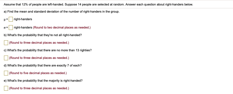 Assume that 12% of people are left-handed. Suppose 14 people are selected at random. Answer each question about right-handers below.
a) Find the mean and standard deviation of the number of right-handers in the group.
? = ? right-handers
? = ? right-handers (Round to two decimal places as needed.)
b) What's the probability that they're not all right-handed?
? (Round to three decimal places as needed.)
c) What's the probability that there are no more than 13 righties?
? (Round to three decimal places as needed.)
d) What's the probability that there are exactly 7 of each?
? (Round to five decimal places as needed.)
e) What's the probability that the majority is right-handed?
? (Round to three decimal places as needed.)