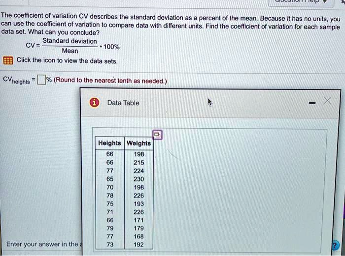 The coefficient of variation CV describes the standard deviation as a percent of the mean. Because it has no units, you can use the coefficient of variation to compare data with different units. Find the coefficient of variation for each sample data set. What can you conclude?
CV = (Standard deviation / Mean) * 100%
Click the icon to view the data sets.
CVheights = % (Round to the nearest tenth as needed.)
Data Table
Heights Weights
66 198
66 215
77 224
65 230
70 198
78 226
75 193
71 226
66 171
79 179
77 168
73 192
Enter your answer in the