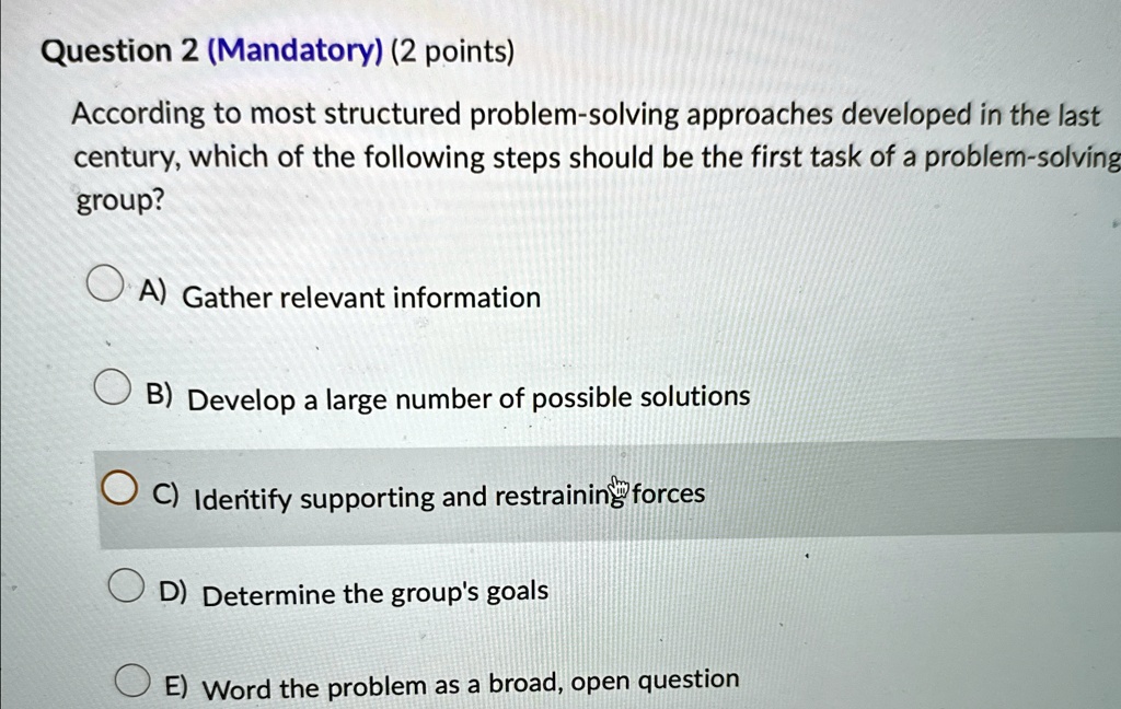 Question 2 (Mandatory) (2 points)
According to most structured problem-solving approaches developed in the last
century, which of the following steps should be the first task of a problem-solving
group?
A) Gather relevant information
B) Develop a large number of possible solutions
C) Identify supporting and restraining forces
D) Determine the group's goals
E) Word the problem as a broad, open question