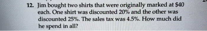 12. Jim bought two shirts that were originally marked at 40 each. One shirt was discounted 20% and the other was discounted 25%. The sales tax was 4.5%. How much did he spend in all?