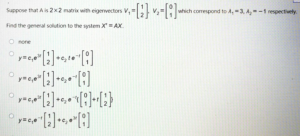 Suppose that A is 2×2 matrix with eigenvectors V1=[?1?, 2], V2=[?0?, 1] which correspond to ?1=3, ?2=-1 respectively.

Find the general solution to the system X' = AX.

none
y = c1e^(3t)[?1?, 2] + c2te^(-t)[?0?, 1]
y = c1e^(3t)[?1?, 2] + c2e^(-t)[?0?, 1]
y = c1e^(3t)[?1?, 2] + c2e^(-t)?0?, 1] + t[?1?, 2]
y = c1e^(-t)[?1?, 2] + c2e^(3t)[?0?, 1]