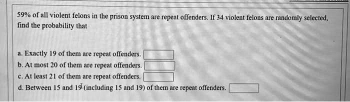 59% of all violent felons in the prison system are repeat offenders. If 34 violent felons are randomly selected, find the probability that

a. Exactly 19 of them are repeat offenders.
b. At most 20 of them are repeat offenders.
c. At least 21 of them are repeat offenders.
d. Between 15 and 19 (including 15 and 19) of them are repeat offenders.