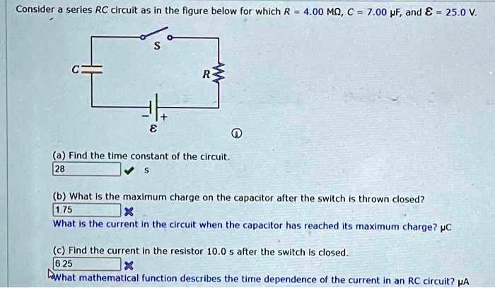 Consider a series RC circuit as in the figure below for which R = 4.00  MΩ, C = 7.00 μ F, and ℰ = 25.0  V.
(a) Find the time constant of the circuit.
(b) What is the maximum charge on the capacitor after the switch is thrown closed?
What is the current in the circuit when the capacitor has reached its maximum charge? μ C
(c) Find the current in the resistor 10.0 s after the switch is closed.
What mathematical function describes the time dependence of the current in an RC circuit? μ A