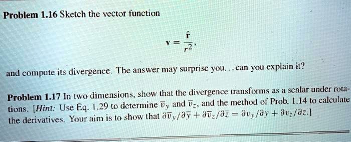 Problem 1.16 Sketch the vector function
v = ?/r^2,
and compute its divergence. The answer may surprise you... can you explain it?
Problem 1.17 In two dimensions, show that the divergence transforms as a scalar under rota-
tions. [Hint: Use Eq. 1.29 to determine ?y and ?z, and the method of Prob. 1.14 to calculate
the derivatives. Your aim is to show that ??y/?? + ??z/?? = ?vy/?y + ?vz/?z.]