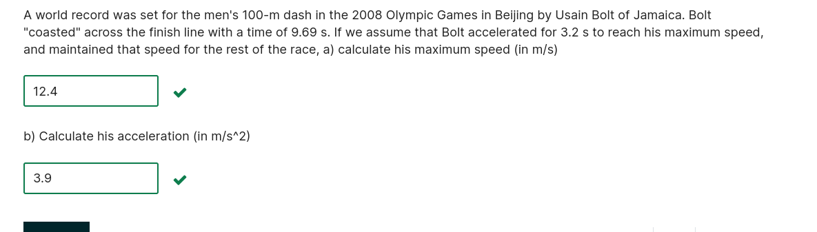 A world record was set for the men's 100-m dash in the 2008 Olympic Games in Beijing by Usain Bolt of Jamaica. Bolt "coasted" across the finish line with a time of 9.69 s. If we assume that Bolt accelerated for 3.2 s to reach his maximum speed, and maintained that speed for the rest of the race, a) calculate his maximum speed (in m/s)

12.4

b) Calculate his acceleration (in m/s^2)

3.9