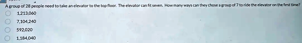 A group of 28 people need to take an elevator to the top floor. The elevator can fit seven. How many ways can they chose a group of 7 to ride the elevator on the first time?
1,213,060
7,104,240
592,020
1,184,040