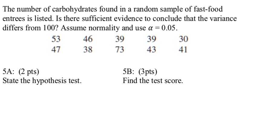 The number of carbohydrates found in a random sample of fast-food entrees is listed. Is there sufficient evidence to conclude that the variance differs from 100? Assume normality and use ? = 0.05.
53 46 39 39 30
47 38 73 43 41

5A: (2 pts)
State the hypothesis test.
5B: (3pts)
Find the test score.