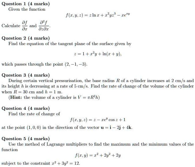 Question 1 (4 marks)
Given the function
f(x,y,z) = z ln x + x^2 y z^3 - x e^xy
Calculate ?f/?x and ?^2 f / ?z?x.

Question 2 (4 marks)
Find the equation of the tangent plane of the surface given by
z = 1 + x^2 y + ln(x + y),
which passes through the point (2, -1, -3).

Question 3 (4 marks)
During certain vertical pressurisation, the base radius R of a cylinder increases at 2 cm/s and
its height h is decreasing at a rate of 5 cm/s. Find the rate of change of the volume of the cylinder
when R = 30 cm and h = 1 m.
(Hint: the volume of a cylinder is V = ?R^2 h)

Question 4 (4 marks)
Find the rate of change of
f(x,y,z) = z - x e^y cos z + 1
at the point (1,0,0) in the direction of the vector u = i - 2j + 4k.

Question 5 (4 marks)
Use the method of Lagrange multipliers to find the maximum and the minimum values of the function
f(x,y) = x^2 + 2y^2 + 2y
subject to the constraint x^2 + 3y^2 = 12.