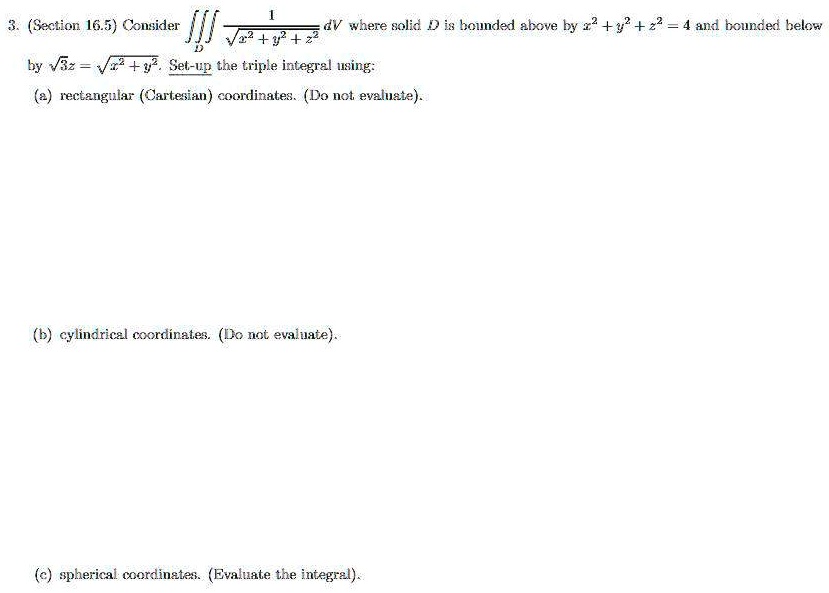 3. (Section 16.5) Consider (1)/(√(x^2 + y^2 + z^2)) dV where solid D is bounded above by x^2 + y^2 + z^2 = 4 and bounded below by √(3z) = √(x^2 + y^2). Set-up the triple integral using:
(a) rectangular (Cartesian) coordinates. (Do not evaluate).
(b) cylindrical coordinates. (Do not evaluate).
(c) spherical coordinates. (Evaluate the integral).