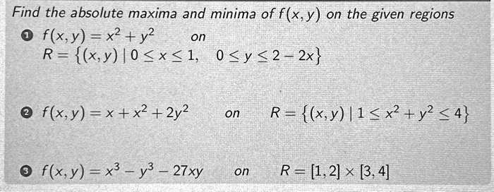Find the absolute maxima and minima of f(x, y) on the given regions
1. f(x,y) = x^2 + y^2 on R = {(x,y) | 0 ≤ x ≤ 1, 0 ≤ y ≤ 2 - 2x}
2. f(x, y) = x + x^2 + 2y^2 on R = {(x, y) | 1 ≤ x^2 + y^2 ≤ 4}
3. f(x,y) = x^3 - y^3 - 27xy on R = [1, 2] × [3, 4]