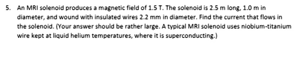 An MRI solenoid produces a magnetic field of 1.5 T. The solenoid is 2.5 m long, 1.0 m in diameter, and wound with insulated wires 2.2 mm in diameter. Find the current that flows in the solenoid. (Your answer should be rather large. A typical MRI solenoid uses niobium-titanium wire kept at liquid helium temperatures, where it is superconducting.)