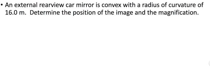 An external rearview car mirror is convex with a radius of curvature of 16.0 m. Determine the position of the image and the magnification.
