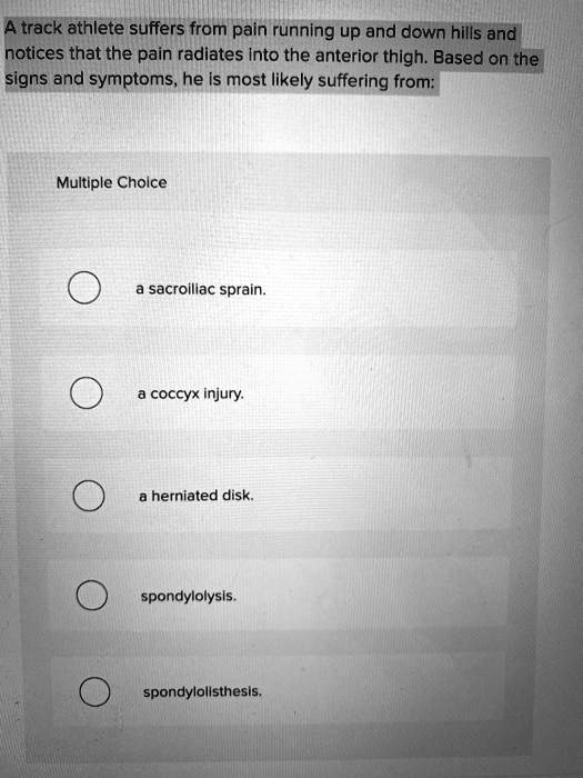 A track athlete suffers from pain running up and down hills and notices that the pain radiates into the anterior thigh. Based on the signs and symptoms, he is most likely suffering from: Multiple Choice a sacroiliac sprain. a coccyx injury. a herniated disk. spondylolysis. spondylolisthesis.
