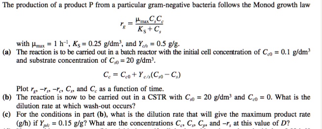 The production of a product P from a particular gram-negative bacteria follows the Monod growth law

rg = fracmumaxCsCcKs + Cs

with mumax = 1 h^-1, Ks = 0.25 g/dm^3, and Yc/s = 0.5 g/g.
(a) The reaction is to be carried out in a batch reactor with the initial cell concentration of Cc0 = 0.1 g/dm^3
and substrate concentration of Cs0 = 20 g/dm^3.
Cc = Cc0 + Yc/s(Cs0 - Cs)
Plot rg, -rs, -rc, Cs, and Cc as a function of time.
(b) The reaction is now to be carried out in a CSTR with Cs0 = 20 g/dm^3 and Cc0 = 0. What is the
dilution rate at which wash-out occurs?
(c) For the conditions in part (b), what is the dilution rate that will give the maximum product rate
(g/h) if Yp/c = 0.15 g/g? What are the concentrations Cc, Cs, Cp, and -rs at this value of D?