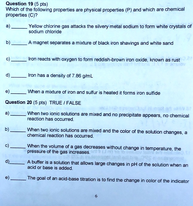Question 19 (5 pts)
Which of the following properties are physical properties (P) and which are chemical properties (C)?
a)  Yellow chlorine gas attacks the silvery metal sodium to form white crystals of sodium chloride
b)  A magnet separates a mixture of black iron shavings and white sand
c)  Iron reacts with oxygen to form reddish-brown iron oxide, known as rust
d)  Iron has a density of 7.86 g/mL
e)  When a mixture of iron and sulfur is heated it forms iron sulfide
Question 20 (5 pts) TRUE / FALSE
a)  When two ionic solutions are mixed and no precipitate appears, no chemical reaction has occurred.
b)  When two ionic solutions are mixed and the color of the solution changes, a chemical reaction has occurred.
c)  When the volume of a gas decreases without change in temperature, the pressure of the gas increases.
d)  A buffer is a solution that allows large changes in pH of the solution when an acid or base is added.
e)  The goal of an acid-base titration is to find the change in color of the indicator