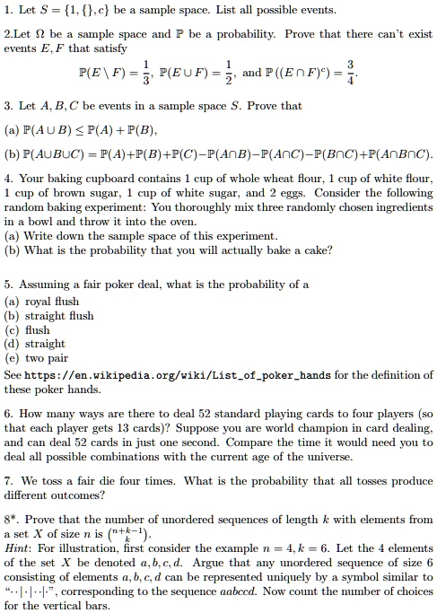 1. Let S = 1, , c be a sample space. List all possible events.
2.Let ? be a sample space and ? be a probability. Prove that there can’t exist events E, F that satisfy
?(E  F) = 1/3, ?(E ? F) = 1/2, and ?((E ? F)?) = 3/4.
3. Let A, B, C be events in a sample space S. Prove that
(a) ?(A ? B) ? ?(A) + ?(B),
(b) ?(A ? B ? C) = ?(A) + ?(B) + ?(C) ? ?(A ? B) ? ?(A ? C) ? ?(B ? C) + ?(A ? B ? C).
4. Your baking cupboard contains 1 cup of whole wheat flour, 1 cup of white flour, 1 cup of brown sugar, 1 cup of white sugar, and 2 eggs. Consider the following random baking experiment: You thoroughly mix three randomly chosen ingredients in a bowl and throw it into the oven.
(a) Write down the sample space of this experiment.
(b) What is the probability that you will actually bake a cake?
5. Assuming a fair poker deal, what is the probability of a
(a) royal flush
(b) straight flush
(c) flush
(d) straight
(e) two pair
See https://en.wikipedia.org/wiki/Listofpokerhands for the definition of these poker hands.
6. How many ways are there to deal 52 standard playing cards to four players (so that each player gets 13 cards)? Suppose you are world champion in card dealing, and can deal 52 cards in just one second. Compare the time it would need you to deal all possible combinations with the current age of the universe.
7. We toss a fair die four times. What is the probability that all tosses produce different outcomes?
8*. Prove that the number of unordered sequences of length k with elements from a set X of size n is (n+k-1 over k).
Hint: For illustration, first consider the example n = 4, k = 6. Let the 4 elements of the set X be denoted a, b, c, d. Argue that any unordered sequence of size 6 consisting of elements a, b, c, d can be represented uniquely by a symbol similar to ??|·|··|?, corresponding to the sequence aabccd. Now count the number of choices for the vertical bars.