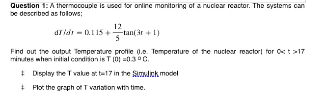 Question 1: A thermocouple is used for online monitoring of a nuclear reactor. The systems can be described as follows; 

(dT)/(dt) = 0.115 + (12)/(5)tan(3t + 1) 

Find out the output Temperature profile (i.e. Temperature of the nuclear reactor) for 0 < t > 17 minutes when initial condition is T (0) =0.3 °C.

+ Display the T value at t=17 in the Simulink model

+ Plot the graph of T variation with time.