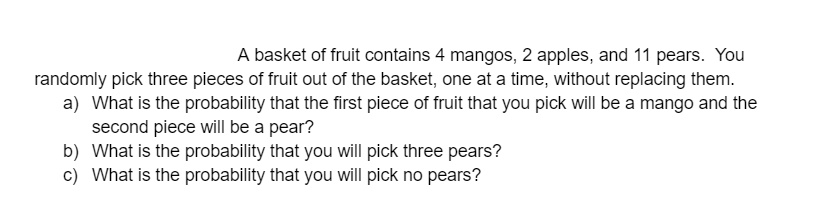 A basket of fruit contains 4 mangos, 2 apples, and 11 pears. You randomly pick three pieces of fruit out of the basket, one at a time, without replacing them.
a) What is the probability that the first piece of fruit that you pick will be a mango and the second piece will be a pear?
b) What is the probability that you will pick three pears?
c) What is the probability that you will pick no pears?