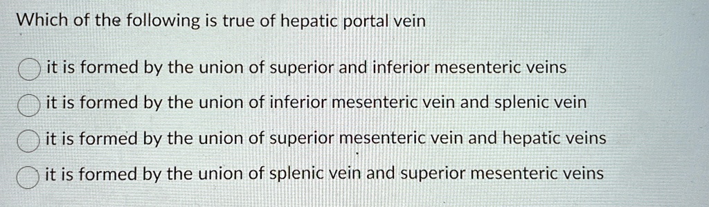 Which of the following is true of hepatic portal vein
it is formed by the union of superior and inferior mesenteric veins
it is formed by the union of inferior mesenteric vein and splenic vein
it is formed by the union of superior mesenteric vein and hepatic veins
it is formed by the union of splenic vein and superior mesenteric veins