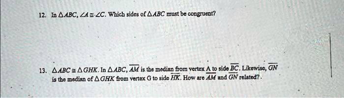 12. In ABC, ∠ A ≅∠ C. Which sides of ABC must be congruent?
13. ABC ≅ GHK. In ABC, AM is the median from vertex A to side BC. Likewise, GN is the median of GHK from vertex G to side HK. How are AM and GN related?