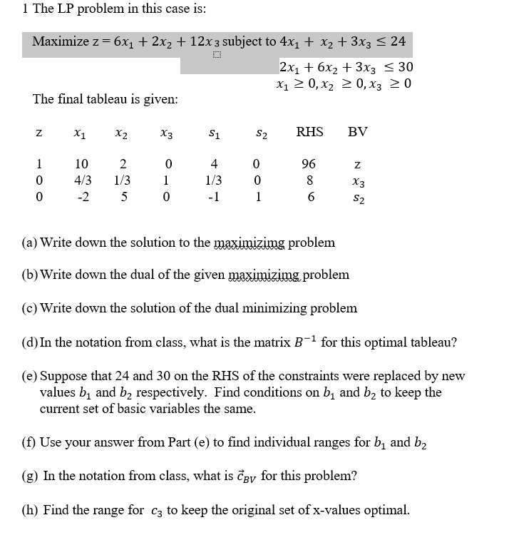 1 The LP problem in this case is:
Maximize z = 6x? + 2x? + 12x? subject to 4x? + x? + 3x? ? 24
2x? + 6x? + 3x? ? 30
x? ? 0, x? ? 0, x? ? 0
The final tableau is given:
z x? x? x? s? s? RHS BV
1 10 2 0 4 0 96 z
0 4/3 1/3 1 1/3 0 8 x?
0 -2 5 0 -1 1 6 s?
(a) Write down the solution to the maximizing problem
(b) Write down the dual of the given maximizing problem
(c) Write down the solution of the dual minimizing problem
(d) In the notation from class, what is the matrix B?¹ for this optimal tableau?
(e) Suppose that 24 and 30 on the RHS of the constraints were replaced by new values b? and b? respectively. Find conditions on b? and b? to keep the current set of basic variables the same.
(f) Use your answer from Part (e) to find individual ranges for b? and b?
(g) In the notation from class, what is c??? for this problem?
(h) Find the range for c? to keep the original set of x-values optimal.