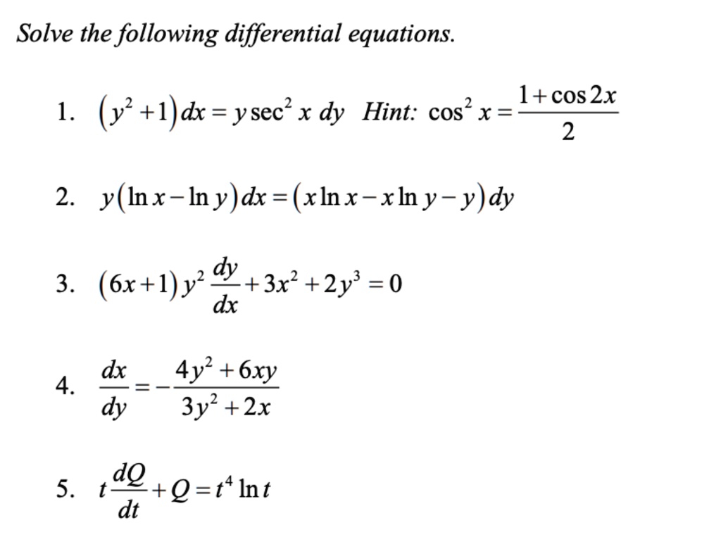 Solve the following differential equations.

1. (y^2+1)dx = y sec^2 x dy Hint: cos^2 x = (1 + cos 2x) / 2

2. y(ln x - ln y)dx = (x ln x - x ln y - y)dy

3. (6x+1)y^2 dy/dx + 3x^2 + 2y^3 = 0

4. dx/dy = -(4y^2 + 6xy)/(3y^2 + 2x)

5. t dQ/dt + Q = t^4 ln t