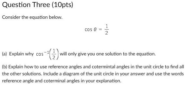 Question Three (10pts)
Consider the equation below.
cosθ = (1)/(2)
(a) Explain why cos^-1((1)/(2)) will only give you one solution to the equation.
(b) Explain how to use reference angles and coterminal angles in the unit circle to find all the other solutions. Include a diagram of the unit circle in your answer and use the words reference angle and coterminal angles in your explanation.