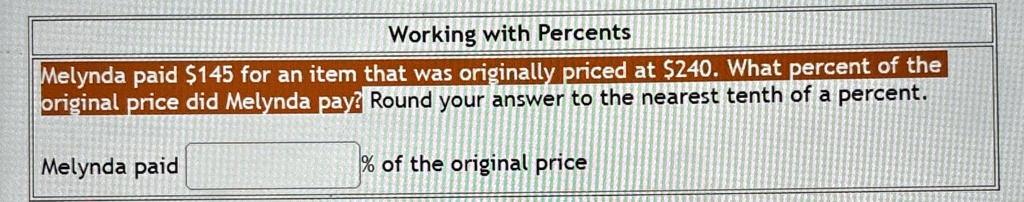 Working with Percents
Melynda paid 145 for an item that was originally priced at240. What percent of the
original price did Melynda pay? Round your answer to the nearest tenth of a percent.
Melynda paid % of the original price