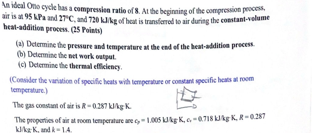 An ideal Otto cycle has a compression ratio of 8. At the beginning of the compression process, air is at 95 kPa and 27°C, and 720 kJ/kg of heat is transferred to air during the constant-volume heat-addition process.
(a) Determine the pressure and temperature at the end of the heat-addition process.
(b) Determine the net work output.
(c) Determine the thermal efficiency.
(Consider the variation of specific heats with temperature or constant specific heats at room temperature.)
The gas constant of air is R = 0.287 kJ/kg·K.
The properties of air at room temperature are cp = 1.005 kJ/kg·K, cv = 0.718 kJ/kg·K, R = 0.287 kJ/kg·K, and k = 1.4.