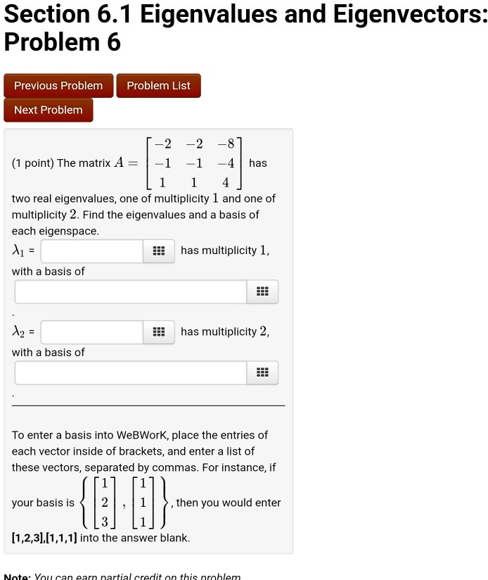 Section 6.1 Eigenvalues and Eigenvectors:
Problem 6
(1 point) The matrix A = [[-2,-2,-8],[-1,-1,-4],[1,1,4]] has
two real eigenvalues, one of multiplicity 1 and one of
multiplicity 2. Find the eigenvalues and a basis of
each eigenspace.
?1 =  has multiplicity 1,
with a basis of 
?2 =  has multiplicity 2,
with a basis of 
To enter a basis into WeBWork, place the entries of
each vector inside of brackets, and enter a list of
these vectors, separated by commas. For instance, if
your basis is [1,2,3],[1,1,1], then you would enter
[1,2,3],[1,1,1] into the answer blank.
Note: You can earn partial credit on this problem.
