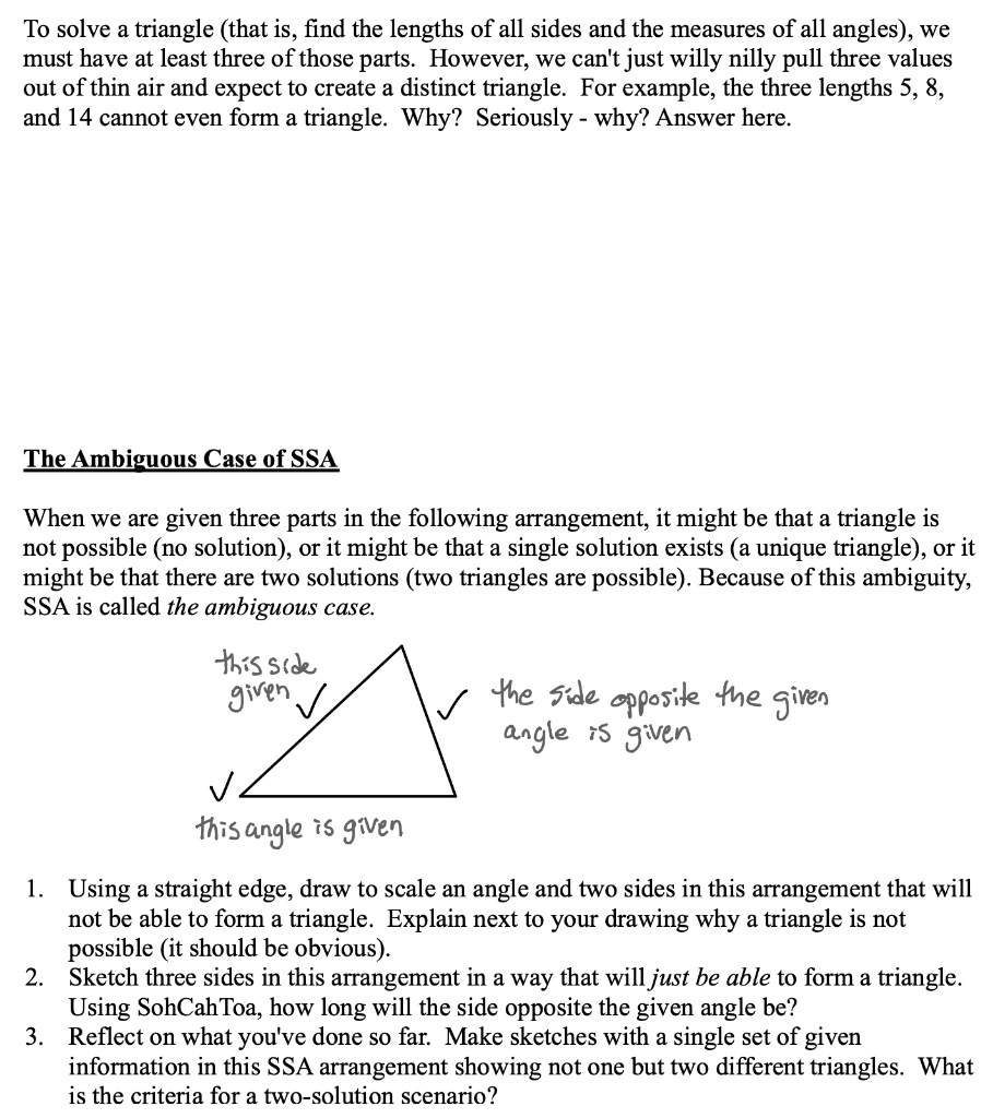To solve a triangle (that is, find the lengths of all sides and the measures of all angles), we must have at least three of those parts. However, we can't just willy nilly pull three values out of thin air and expect to create a distinct triangle. For example, the three lengths 5, 8, and 14 cannot even form a triangle. Why? Seriously - why? Answer here.

The Ambiguous Case of SSA
When we are given three parts in the following arrangement, it might be that a triangle is not possible (no solution), or it might be that a single solution exists (a unique triangle), or it might be that there are two solutions (two triangles are possible). Because of this ambiguity, SSA is called the ambiguous case.

this side given
the side opposite the given angle is given
this angle is given

1. Using a straight edge, draw to scale an angle and two sides in this arrangement that will not be able to form a triangle. Explain next to your drawing why a triangle is not possible (it should be obvious).
2. Sketch three sides in this arrangement in a way that will just be able to form a triangle. Using SohCahToa, how long will the side opposite the given angle be?
3. Reflect on what you've done so far. Make sketches with a single set of given information in this SSA arrangement showing not one but two different triangles. What is the criteria for a two-solution scenario?