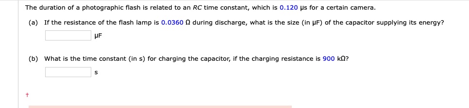 The duration of a photographic flash is related to an RC time constant, which is 0.120 ?s for a certain camera.
(a) If the resistance of the flash lamp is 0.0360 ? during discharge, what is the size (in ?F) of the capacitor supplying its energy?
?F
(b) What is the time constant (in s) for charging the capacitor, if the charging resistance is 900 k??
s