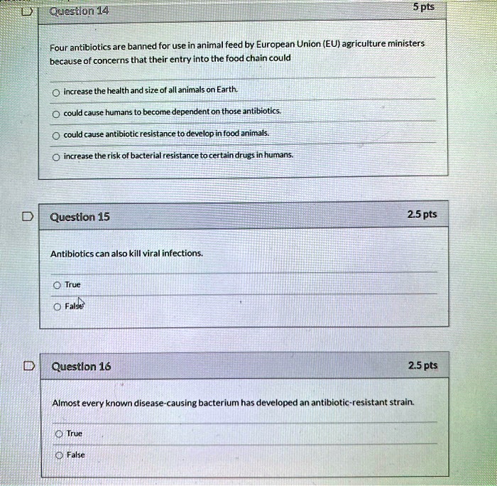 Question 14

Four antibiotics are banned for use in animal feed by European Union (EU) agriculture ministers because of concerns that their entry into the food chain could

increase the health and size of all animals on Earth.
could cause humans to become dependent on those antibiotics.
could cause antibiotic resistance to develop in food animals.
increase the risk of bacterial resistance to certain drugs in humans.

Question 15

Antibiotics can also kill viral infections.

True
False

Question 16

Almost every known disease-causing bacterium has developed an antibiotic-resistant strain.

True
False