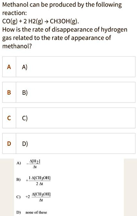 Methanol can be produced by the following reaction:
CO(g) + 2 H2(g) -> CH3OH(g).
How is the rate of disappearance of hydrogen gas related to the rate of appearance of methanol?

A) -?[H2] / ?t
B) + 1/2 ?[CH3OH] / ?t
C) +2 ?[CH3OH] / ?t
D) none of these