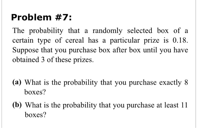 Problem #7:
The probability that a randomly selected box of a
certain type of cereal has a particular prize is 0.18.
Suppose that you purchase box after box until you have
obtained 3 of these prizes.
(a) What is the probability that you purchase exactly 8
boxes?
(b) What is the probability that you purchase at least 11
boxes?