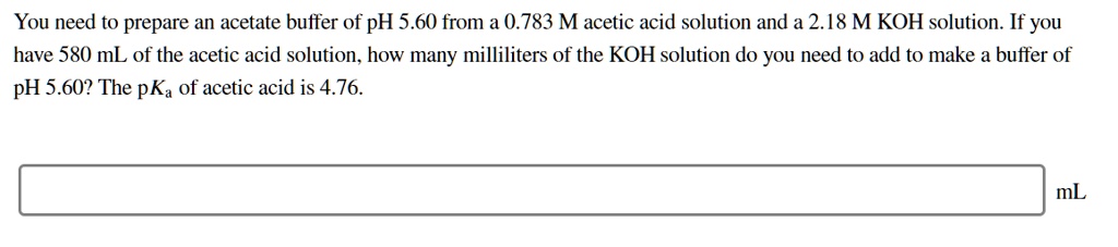 You need to prepare an acetate buffer of pH 5.60 from a 0.783 M acetic acid solution and a 2.18 M KOH solution. If you have 580 mL of the acetic acid solution, how many milliliters of the KOH solution do you need to add to make a buffer of pH 5.60? The pKa of acetic acid is 4.76.