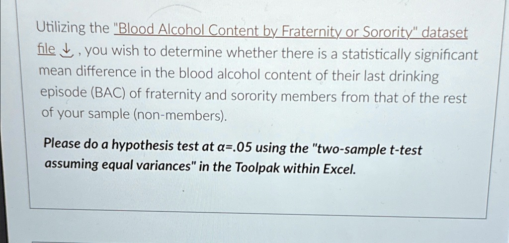 Utilizing the "Blood Alcohol Content by Fraternity or Sorority" dataset file, you wish to determine whether there is a statistically significant mean difference in the blood alcohol content of their last drinking episode (BAC) of fraternity and sorority members from that of the rest of your sample (non-members).

Please do a hypothesis test at α = .05 using the "two-sample t-test assuming equal variances" in the Toolpak within Excel.