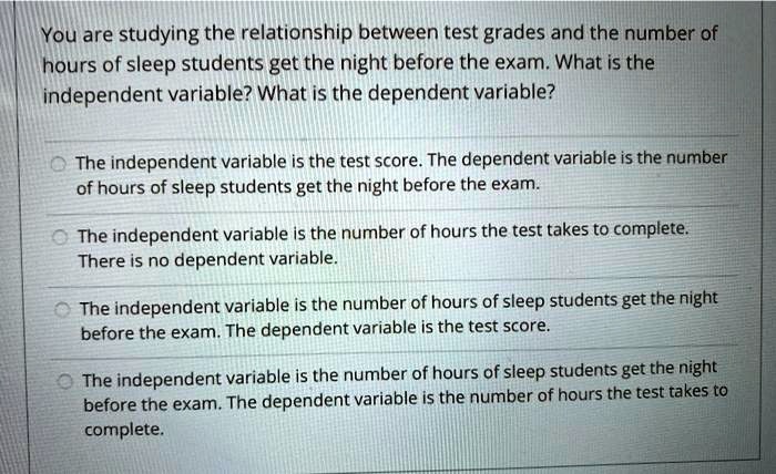 You are studying the relationship between test grades and the number of hours of sleep students get the night before the exam. What is the independent variable? What is the dependent variable?

The independent variable is the test score. The dependent variable is the number of hours of sleep students get the night before the exam.

The independent variable is the number of hours the test takes to complete. There is no dependent variable.

The independent variable is the number of hours of sleep students get the night before the exam. The dependent variable is the test score.

The independent variable is the number of hours of sleep students get the night before the exam. The dependent variable is the number of hours the test takes to complete.