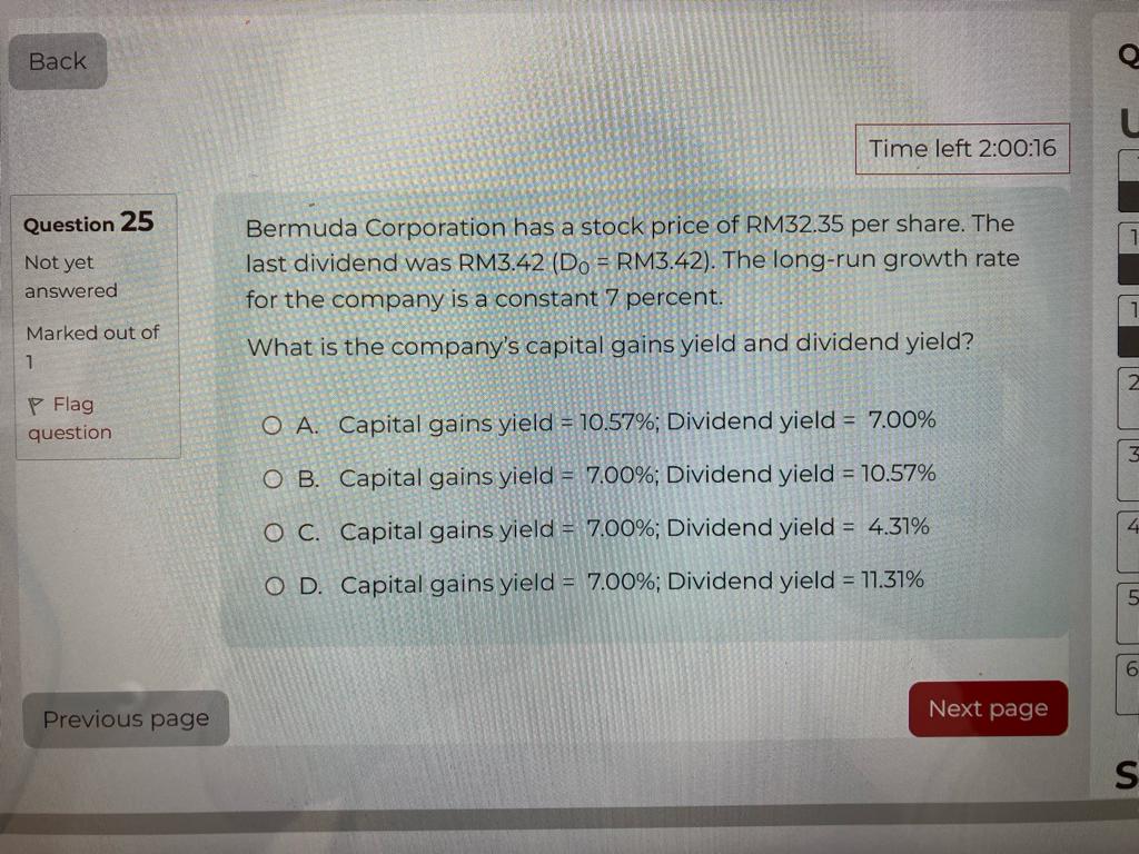 Bermuda Corporation has a stock price of RM32.35 per share. The last dividend was RM3.42 (D0 = RM3.42). The long-run growth rate for the company is a constant 7 percent. What is the company's capital gains yield and dividend yield? A. Capital gains yield = 10.57%; Dividend yield = 7.00% B. Capital gains yield = 7.00%; Dividend yield = 10.57% C. Capital gains yield = 7.00%; Dividend yield = 4.31% D. Capital gains yield = 7.00%; Dividend yield = 11.31%