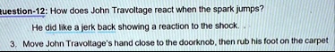 question 12 how does john travoltage react when the spark jumps he did like a jerk back showing a reaction to the shock 3 move john travoltages hand close to the doorknob then rub his foot o 10105