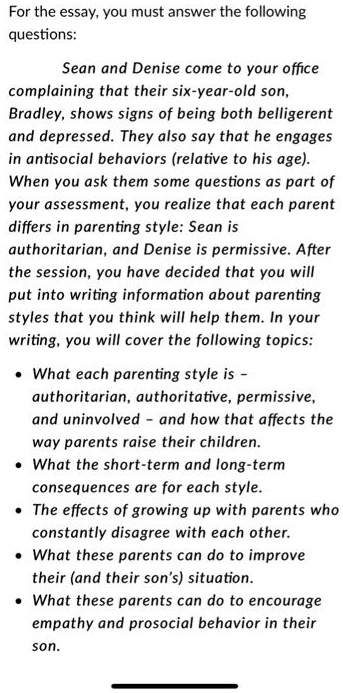 For the essay, you must answer the following
questions:
Sean and Denise come to your office
complaining that their six-year-old son,
Bradley, shows signs of being both belligerent
and depressed. They also say that he engages
in antisocial behaviors (relative to his age).
When you ask them some questions as part of
your assessment, you realize that each parent
differs in parenting style: Sean is
authoritarian, and Denise is permissive. After
the session, you have decided that you will
put into writing information about parenting
styles that you think will help them. In your
writing, you will cover the following topics:
• What each parenting style is -
authoritarian, authoritative, permissive,
and uninvolved - and how that affects the
way parents raise their children.
• What the short-term and long-term
consequences are for each style.
• The effects of growing up with parents who
constantly disagree with each other.
• What these parents can do to improve
their (and their son's) situation.
• What these parents can do to encourage
empathy and prosocial behavior in their
son.