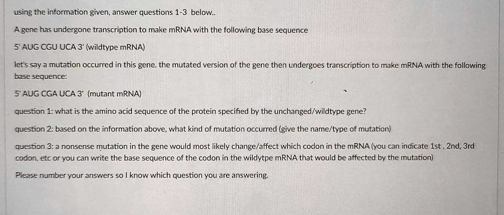 using the information given, answer questions 1-3 below.. A gene has undergone transcription to make mRNA with the following base sequence 5' AUG CGU UCA 3' (wildtype mRNA) let's say a mutation occurred in this gene. the mutated version of the gene then undergoes transcription to make mRNA with the following base sequence: 5' AUG CGA UCA 3' (mutant mRNA) question 1: what is the amino acid sequence of the protein specified by the unchanged/wildtype gene? question 2: based on the information above, what kind of mutation occurred (give the name/type of mutation) question 3: a nonsense mutation in the gene would most likely change/affect which codon in the mRNA (you can indicate 1st , 2nd, 3rd codon, etc or you can write the base sequence of the codon in the wildtype mRNA that would be affected by the mutation) Please number your answers so I know which question you are answering.